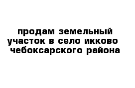 продам земельный участок в село икково  чебоксарского района 